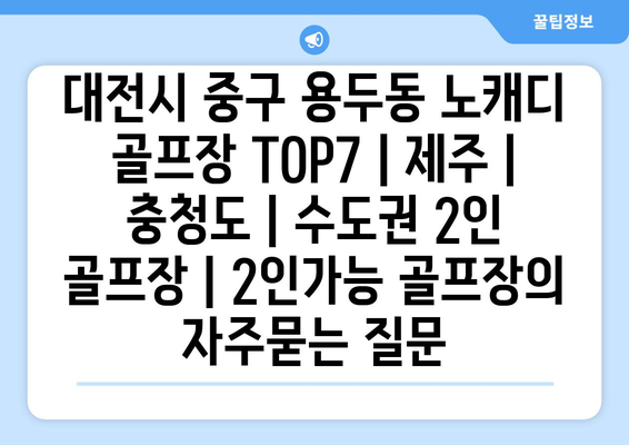 대전시 중구 용두동 노캐디 골프장 TOP7 | 제주 | 충청도 | 수도권 2인 골프장 | 2인가능 골프장