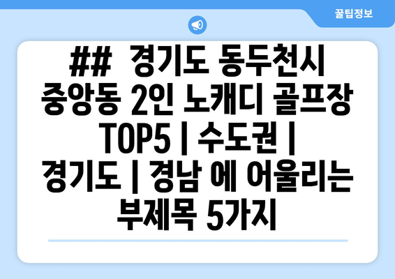 ##  경기도 동두천시 중앙동 2인 노캐디 골프장 TOP5 | 수도권 | 경기도 | 경남 에 어울리는 부제목 5가지