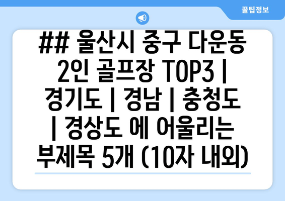 ## 울산시 중구 다운동 2인 골프장 TOP3 | 경기도 | 경남 | 충청도 | 경상도 에 어울리는 부제목 5개 (10자 내외)