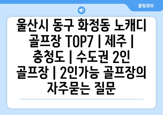 울산시 동구 화정동 노캐디 골프장 TOP7 | 제주 | 충청도 | 수도권 2인 골프장 | 2인가능 골프장