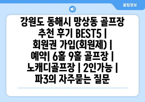 강원도 동해시 망상동 골프장 추천 후기 BEST5 | 회원권 가입(회원제) | 예약| 6홀 9홀 골프장 | 노캐디골프장 | 2인가능 | 파3