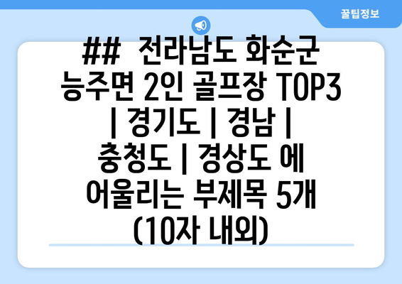 ##  전라남도 화순군 능주면 2인 골프장 TOP3 | 경기도 | 경남 | 충청도 | 경상도 에 어울리는 부제목 5개 (10자 내외)