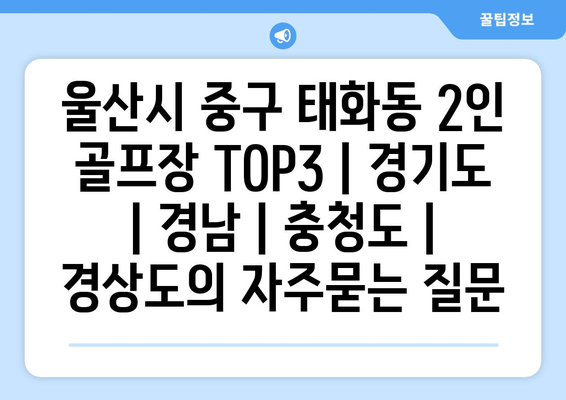 울산시 중구 태화동 2인 골프장 TOP3 | 경기도 | 경남 | 충청도 | 경상도