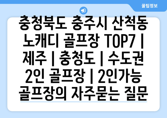 충청북도 충주시 산척동 노캐디 골프장 TOP7 | 제주 | 충청도 | 수도권 2인 골프장 | 2인가능 골프장