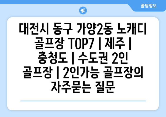 대전시 동구 가양2동 노캐디 골프장 TOP7 | 제주 | 충청도 | 수도권 2인 골프장 | 2인가능 골프장