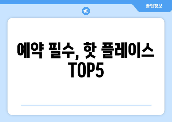 예약 필수, 핫 플레이스 TOP5