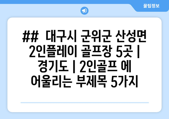 ##  대구시 군위군 산성면 2인플레이 골프장 5곳 | 경기도 | 2인골프 에 어울리는 부제목 5가지