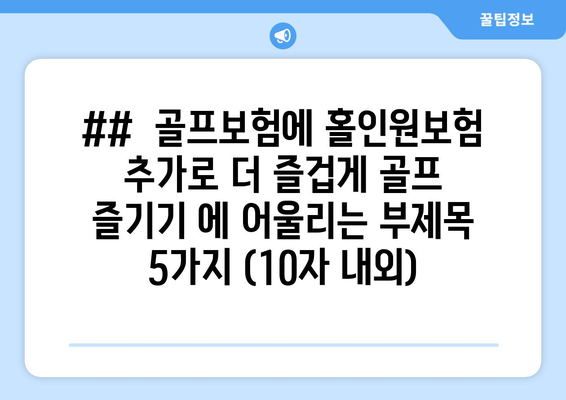 ##  골프보험에 홀인원보험 추가로 더 즐겁게 골프 즐기기 에 어울리는 부제목 5가지 (10자 내외)