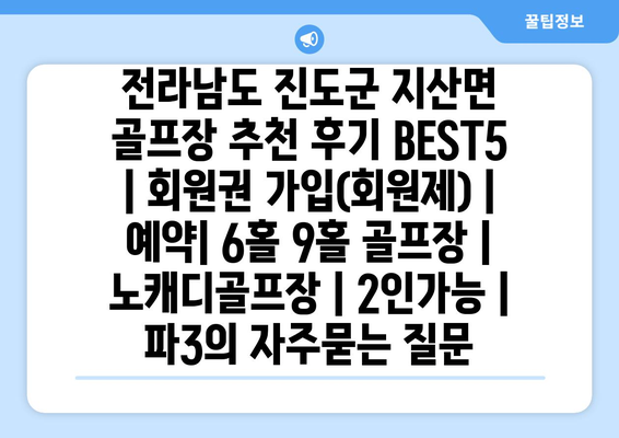 전라남도 진도군 지산면 골프장 추천 후기 BEST5 | 회원권 가입(회원제) | 예약| 6홀 9홀 골프장 | 노캐디골프장 | 2인가능 | 파3