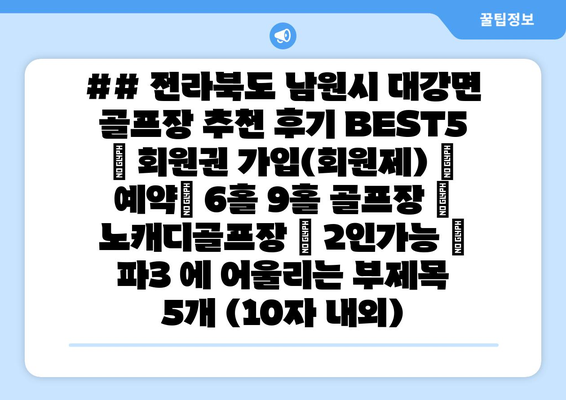 ## 전라북도 남원시 대강면 골프장 추천 후기 BEST5 | 회원권 가입(회원제) | 예약| 6홀 9홀 골프장 | 노캐디골프장 | 2인가능 | 파3 에 어울리는 부제목 5개 (10자 내외)