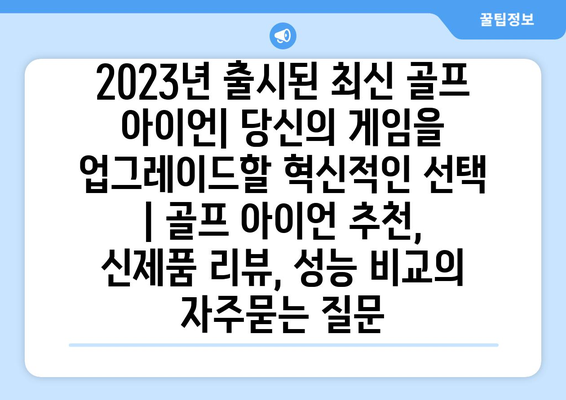 2023년 출시된 최신 골프 아이언| 당신의 게임을 업그레이드할 혁신적인 선택 | 골프 아이언 추천, 신제품 리뷰, 성능 비교