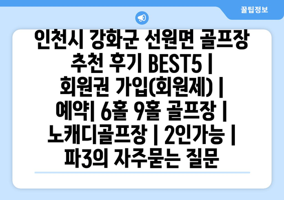 인천시 강화군 선원면 골프장 추천 후기 BEST5 | 회원권 가입(회원제) | 예약| 6홀 9홀 골프장 | 노캐디골프장 | 2인가능 | 파3