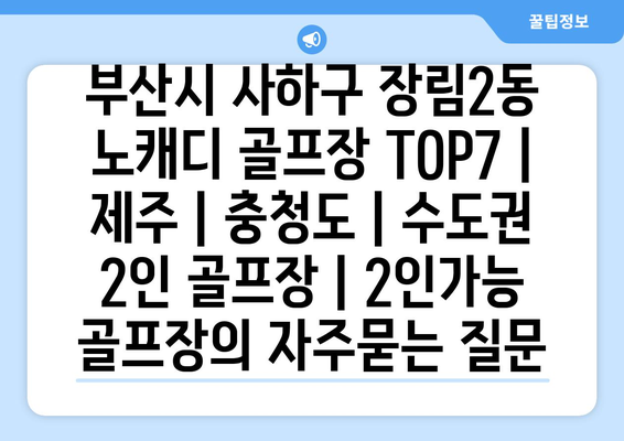 부산시 사하구 장림2동 노캐디 골프장 TOP7 | 제주 | 충청도 | 수도권 2인 골프장 | 2인가능 골프장