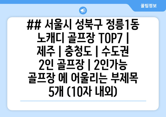 ## 서울시 성북구 정릉1동 노캐디 골프장 TOP7 | 제주 | 충청도 | 수도권 2인 골프장 | 2인가능 골프장 에 어울리는 부제목 5개 (10자 내외)