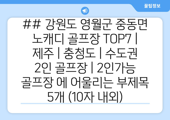 ## 강원도 영월군 중동면 노캐디 골프장 TOP7 | 제주 | 충청도 | 수도권 2인 골프장 | 2인가능 골프장 에 어울리는 부제목 5개 (10자 내외)