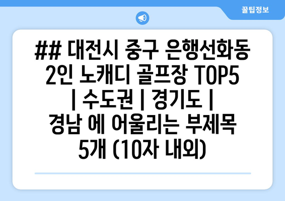 ## 대전시 중구 은행선화동 2인 노캐디 골프장 TOP5 | 수도권 | 경기도 | 경남 에 어울리는 부제목 5개 (10자 내외)