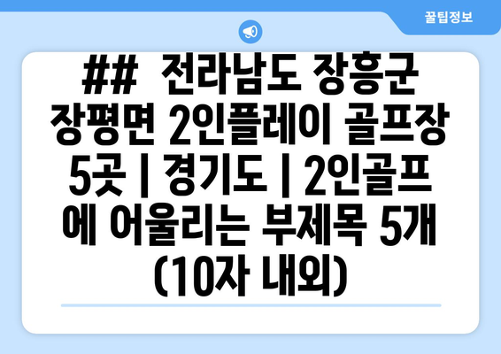 ##  전라남도 장흥군 장평면 2인플레이 골프장 5곳 | 경기도 | 2인골프 에 어울리는 부제목 5개 (10자 내외)