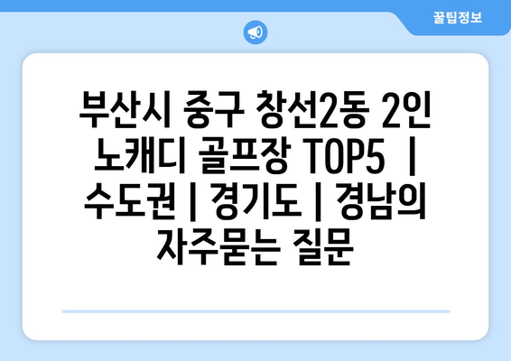 부산시 중구 창선2동 2인 노캐디 골프장 TOP5  | 수도권 | 경기도 | 경남