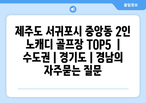 제주도 서귀포시 중앙동 2인 노캐디 골프장 TOP5  | 수도권 | 경기도 | 경남