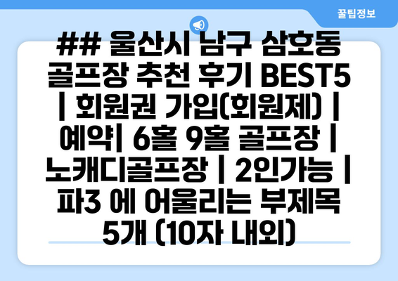 ## 울산시 남구 삼호동 골프장 추천 후기 BEST5 | 회원권 가입(회원제) | 예약| 6홀 9홀 골프장 | 노캐디골프장 | 2인가능 | 파3 에 어울리는 부제목 5개 (10자 내외)