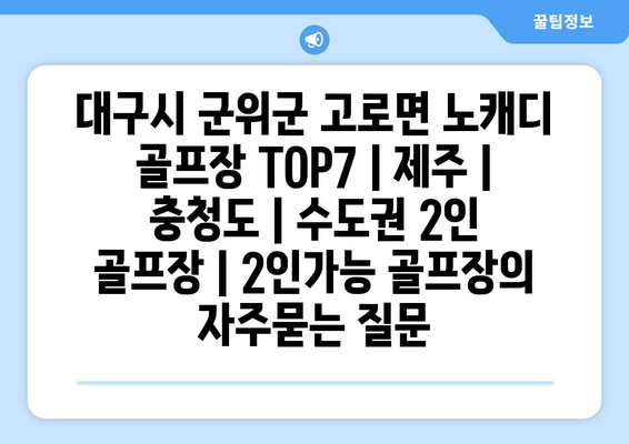 대구시 군위군 고로면 노캐디 골프장 TOP7 | 제주 | 충청도 | 수도권 2인 골프장 | 2인가능 골프장