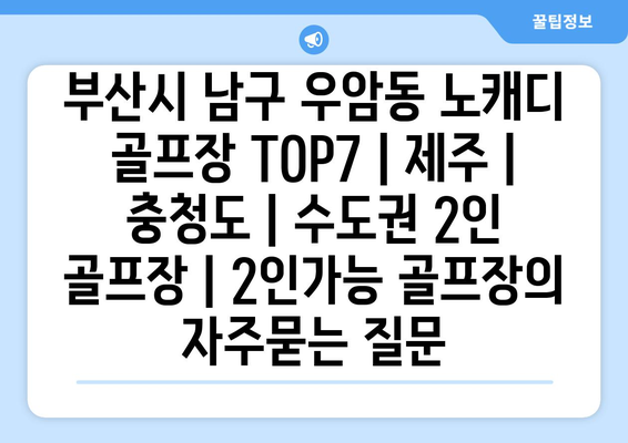 부산시 남구 우암동 노캐디 골프장 TOP7 | 제주 | 충청도 | 수도권 2인 골프장 | 2인가능 골프장