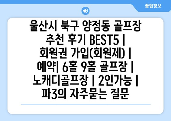 울산시 북구 양정동 골프장 추천 후기 BEST5 | 회원권 가입(회원제) | 예약| 6홀 9홀 골프장 | 노캐디골프장 | 2인가능 | 파3