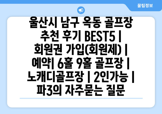 울산시 남구 옥동 골프장 추천 후기 BEST5 | 회원권 가입(회원제) | 예약| 6홀 9홀 골프장 | 노캐디골프장 | 2인가능 | 파3