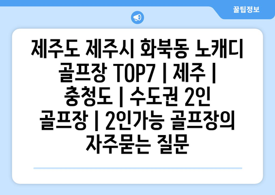 제주도 제주시 화북동 노캐디 골프장 TOP7 | 제주 | 충청도 | 수도권 2인 골프장 | 2인가능 골프장