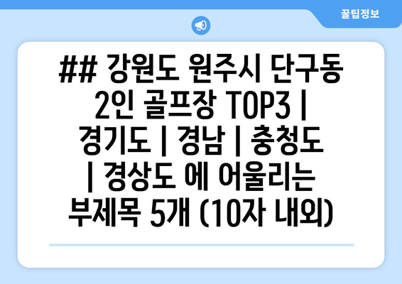 ## 강원도 원주시 단구동 2인 골프장 TOP3 | 경기도 | 경남 | 충청도 | 경상도 에 어울리는 부제목 5개 (10자 내외)