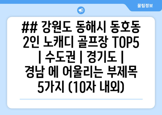 ## 강원도 동해시 동호동 2인 노캐디 골프장 TOP5  | 수도권 | 경기도 | 경남 에 어울리는 부제목 5가지 (10자 내외)