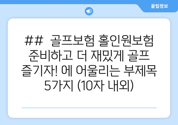 ##  골프보험 홀인원보험 준비하고 더 재밌게 골프 즐기자! 에 어울리는 부제목 5가지 (10자 내외)