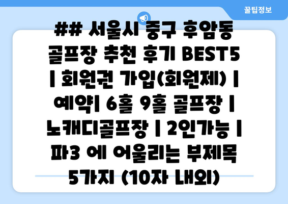 ## 서울시 중구 후암동 골프장 추천 후기 BEST5 | 회원권 가입(회원제) | 예약| 6홀 9홀 골프장 | 노캐디골프장 | 2인가능 | 파3 에 어울리는 부제목 5가지 (10자 내외)