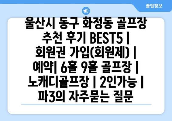 울산시 동구 화정동 골프장 추천 후기 BEST5 | 회원권 가입(회원제) | 예약| 6홀 9홀 골프장 | 노캐디골프장 | 2인가능 | 파3