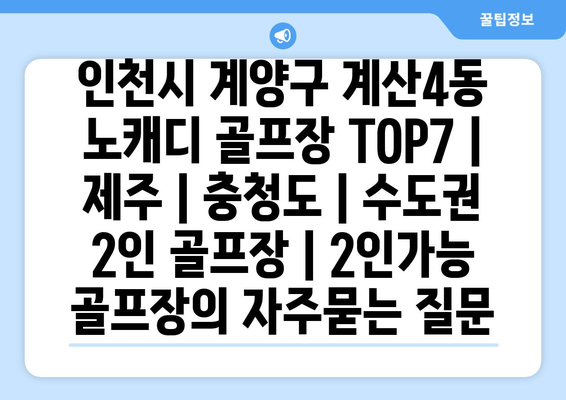 인천시 계양구 계산4동 노캐디 골프장 TOP7 | 제주 | 충청도 | 수도권 2인 골프장 | 2인가능 골프장