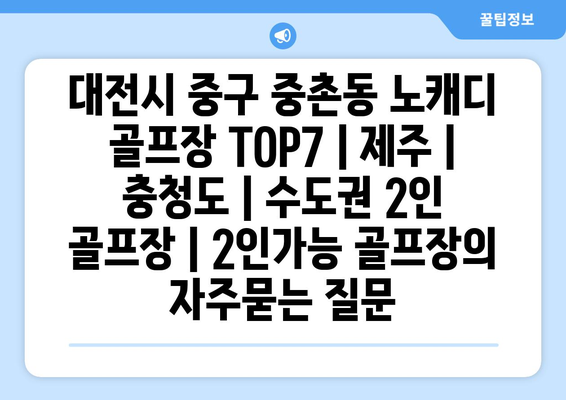 대전시 중구 중촌동 노캐디 골프장 TOP7 | 제주 | 충청도 | 수도권 2인 골프장 | 2인가능 골프장