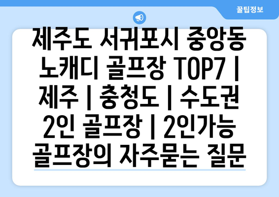 제주도 서귀포시 중앙동 노캐디 골프장 TOP7 | 제주 | 충청도 | 수도권 2인 골프장 | 2인가능 골프장