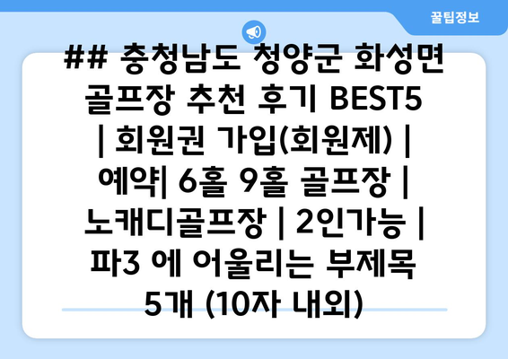 ## 충청남도 청양군 화성면 골프장 추천 후기 BEST5 | 회원권 가입(회원제) | 예약| 6홀 9홀 골프장 | 노캐디골프장 | 2인가능 | 파3 에 어울리는 부제목 5개 (10자 내외)