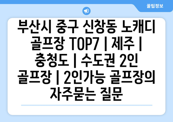 부산시 중구 신창동 노캐디 골프장 TOP7 | 제주 | 충청도 | 수도권 2인 골프장 | 2인가능 골프장