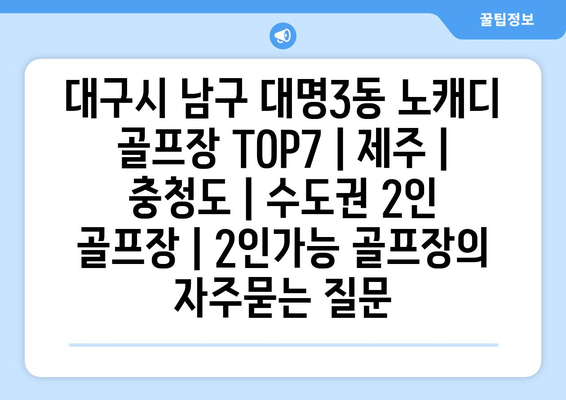 대구시 남구 대명3동 노캐디 골프장 TOP7 | 제주 | 충청도 | 수도권 2인 골프장 | 2인가능 골프장