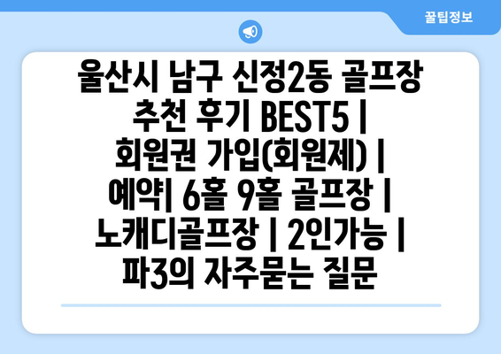 울산시 남구 신정2동 골프장 추천 후기 BEST5 | 회원권 가입(회원제) | 예약| 6홀 9홀 골프장 | 노캐디골프장 | 2인가능 | 파3