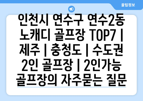 인천시 연수구 연수2동 노캐디 골프장 TOP7 | 제주 | 충청도 | 수도권 2인 골프장 | 2인가능 골프장