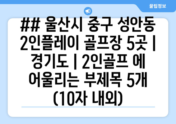 ## 울산시 중구 성안동 2인플레이 골프장 5곳 | 경기도 | 2인골프 에 어울리는 부제목 5개 (10자 내외)