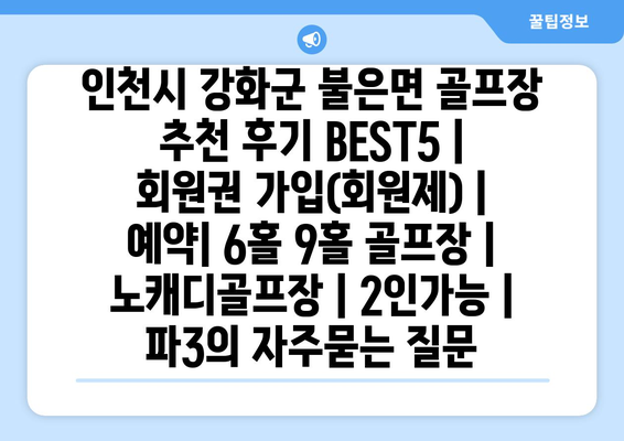 인천시 강화군 불은면 골프장 추천 후기 BEST5 | 회원권 가입(회원제) | 예약| 6홀 9홀 골프장 | 노캐디골프장 | 2인가능 | 파3