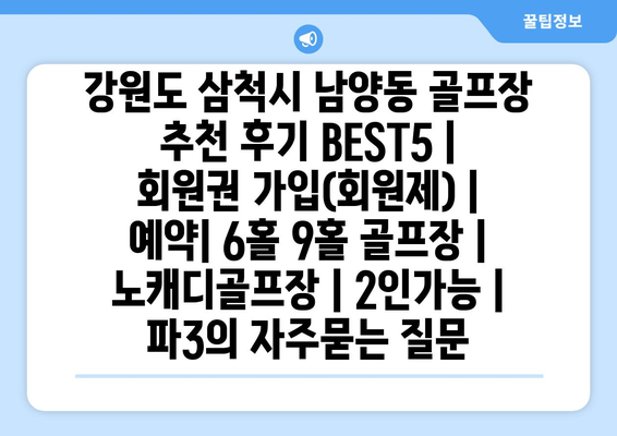 강원도 삼척시 남양동 골프장 추천 후기 BEST5 | 회원권 가입(회원제) | 예약| 6홀 9홀 골프장 | 노캐디골프장 | 2인가능 | 파3