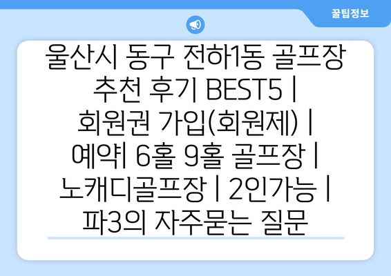 울산시 동구 전하1동 골프장 추천 후기 BEST5 | 회원권 가입(회원제) | 예약| 6홀 9홀 골프장 | 노캐디골프장 | 2인가능 | 파3