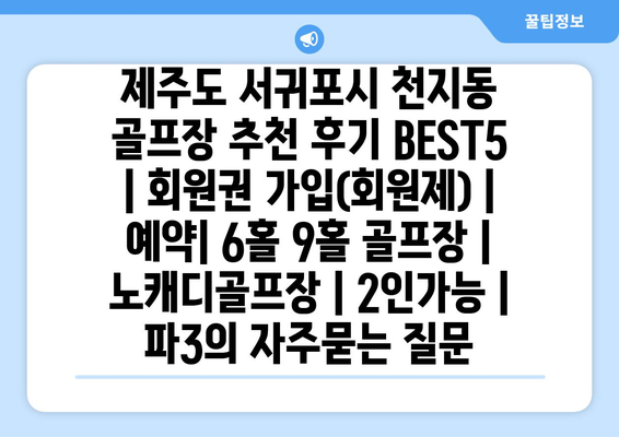 제주도 서귀포시 천지동 골프장 추천 후기 BEST5 | 회원권 가입(회원제) | 예약| 6홀 9홀 골프장 | 노캐디골프장 | 2인가능 | 파3