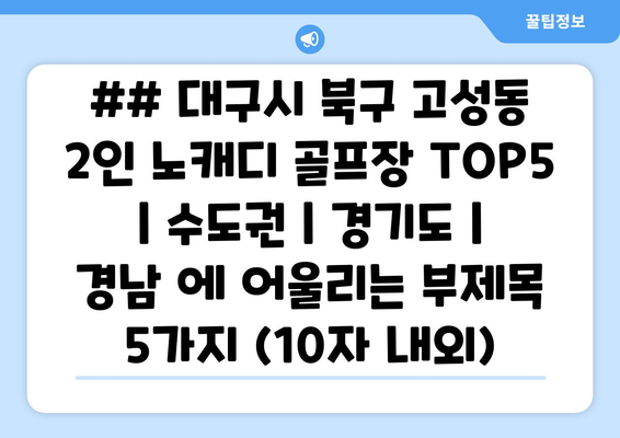 ## 대구시 북구 고성동 2인 노캐디 골프장 TOP5  | 수도권 | 경기도 | 경남 에 어울리는 부제목 5가지 (10자 내외)