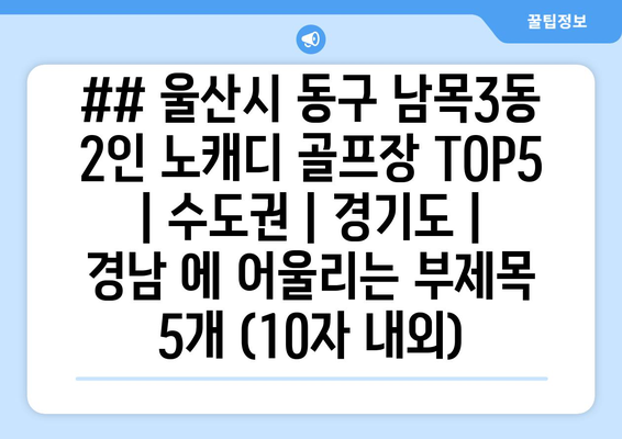 ## 울산시 동구 남목3동 2인 노캐디 골프장 TOP5  | 수도권 | 경기도 | 경남 에 어울리는 부제목 5개 (10자 내외)