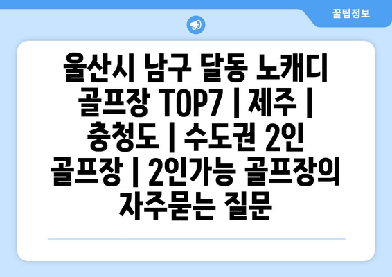 울산시 남구 달동 노캐디 골프장 TOP7 | 제주 | 충청도 | 수도권 2인 골프장 | 2인가능 골프장